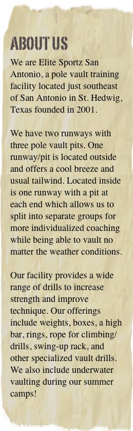 About Us
We are Elite Sportz San Antonio, a pole vault training facility located just southeast of San Antonio in St. Hedwig, Texas founded in 2001. 

We have two runways with three pole vault pits. One runway/pit is located outside and offers a cool breeze and usual tailwind. Located inside is one runway with a pit at each end which allows us to split into separate groups for more individualized coaching while being able to vault no matter the weather conditions. 

Our facility provides a wide range of drills to increase strength and improve technique. Our offerings include weights, boxes, a high bar, rings, rope for climbing/drills, swing-up rack, and other specialized vault drills. We also include underwater vaulting during our summer camps!