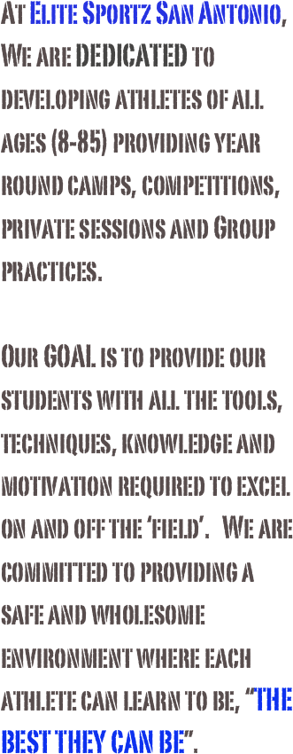 At Elite Sportz San Antonio, We are DEDICATED to developing athletes of all ages (8-85) providing year round camps, competitions, private sessions and Group practices.

Our GOAL is to provide our students with all the tools, techniques, knowledge and motivation required to excel on and off the ‘field’.   We are committed to providing a safe and wholesome environment where each athlete can learn to be, “THE BEST THEY CAN BE”.