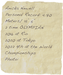 Anicka Newell
Personal Record: 4.70 Meters/ 15’ 5”
2 time OLYMPIAN
2016 at Rio
2020 at Tokyo
2022 9th at the World Championships
Photo: